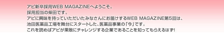 アピ新卒採用WEB MAGAZINEへようこそ。採用担当の柴田です。アピに興味を持っていただいたみなさんにお届けするWEB MAGAZINE第5回は、池田医薬品工場を舞台にスタートした、医薬品事業の「今」です。これを読めばアピが果敢にチャレンジする企業であることを知ってもらえるはず！