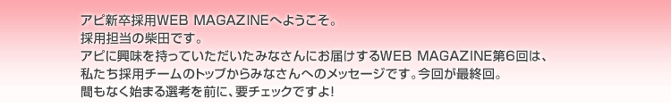 アピ新卒採用WEB MAGAZINEへようこそ。採用担当の柴田です。アピに興味を持っていただいたみなさんにお届けするWEB MAGAZINE第6回は、私たち採用チームのトップからみなさんへのメッセージです。今回が最終回。まもなく始まる先行を前に、要チェックですよ！