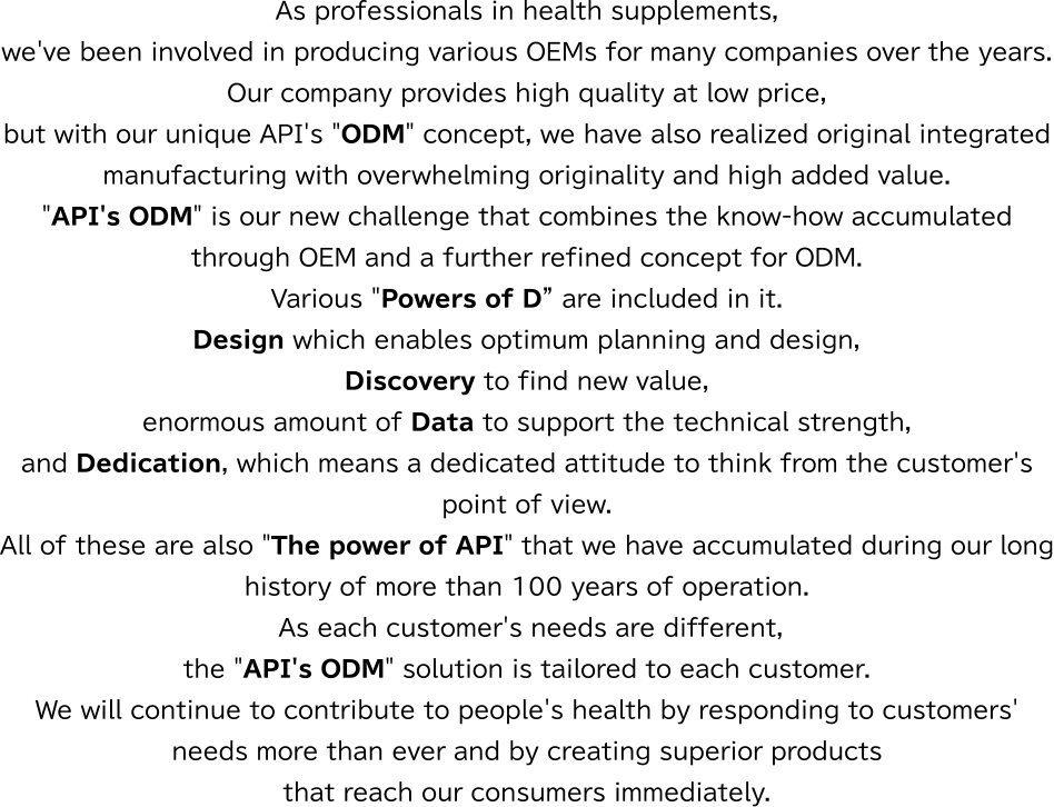 As professionals in health supplements, we've been involved in producing various OEMs for many companies over the years. Our company provides high quality at low price, but with our unique API's ”ODM” concept, we have also realized original integrated manufacturing with overwhelming originality and high added value.Various ”Powers of D” are included in it. Design which enables optimum planning and design, Discovery to find new value, enormous amount of Data to support the technical strength, and Dedication, which means a dedicated attitude to think from the customer's point of view. All of these are also ”The power of API” that we have accumulated during our long history of more than 100 years of operation. As each customer's needs are different, the API's ODM solution is tailored to each customer. We will continue to contribute to people's health by responding to customers' needs more than ever and by creating superior products that reach our consumers immediately.